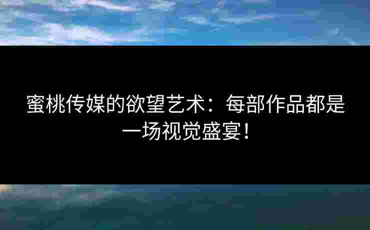 蜜桃传媒的欲望艺术：每部作品都是一场视觉盛宴！