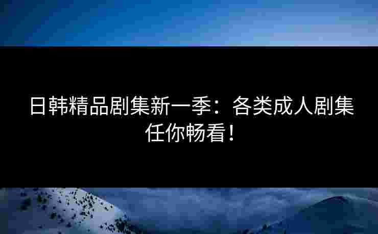 日韩精品剧集新一季：各类成人剧集任你畅看！