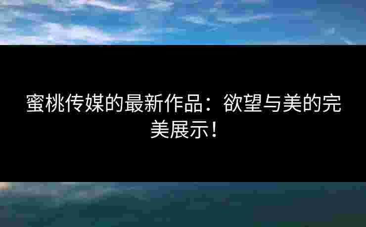 蜜桃传媒的最新作品：欲望与美的完美展示！