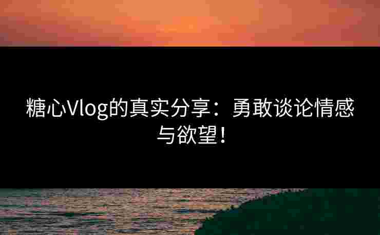 糖心Vlog的真实分享：勇敢谈论情感与欲望！