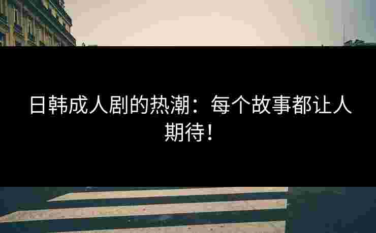 日韩成人剧的热潮：每个故事都让人期待！