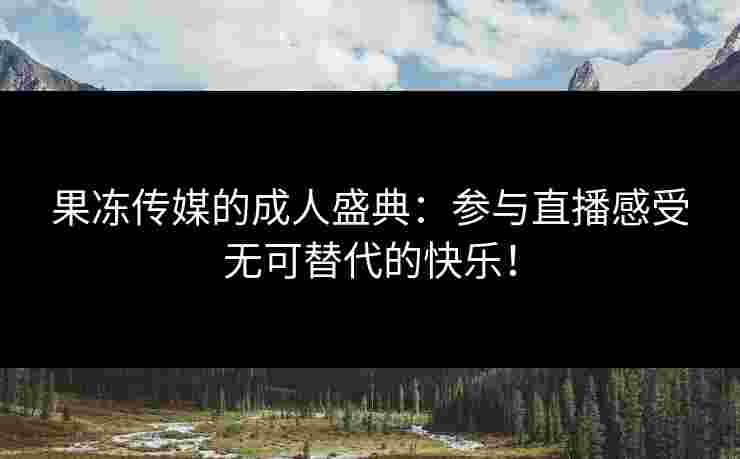 果冻传媒的成人盛典：参与直播感受无可替代的快乐！
