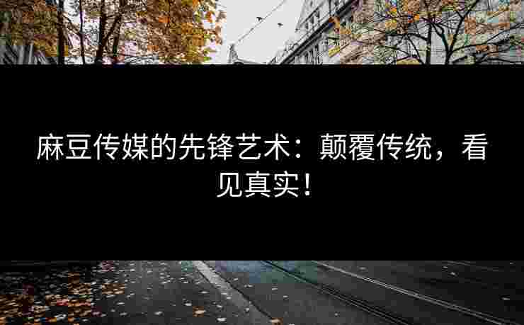 麻豆传媒的先锋艺术：颠覆传统，看见真实！