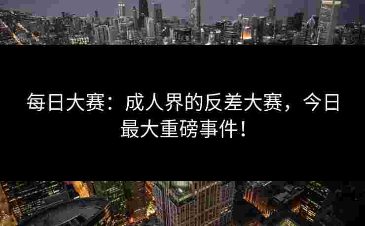每日大赛：成人界的反差大赛，今日最大重磅事件！