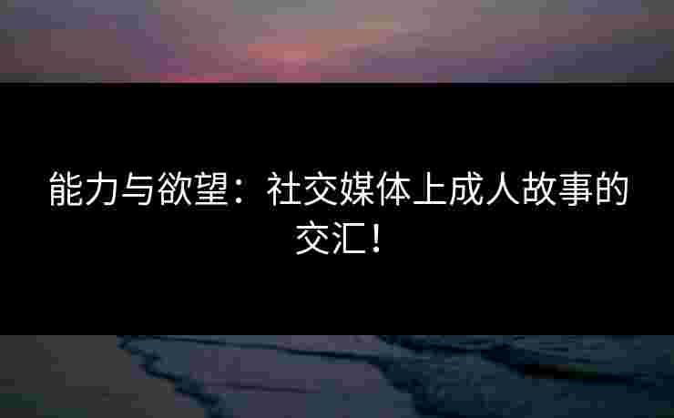能力与欲望：社交媒体上成人故事的交汇！