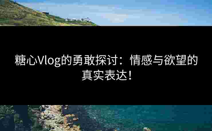 糖心Vlog的勇敢探讨：情感与欲望的真实表达！