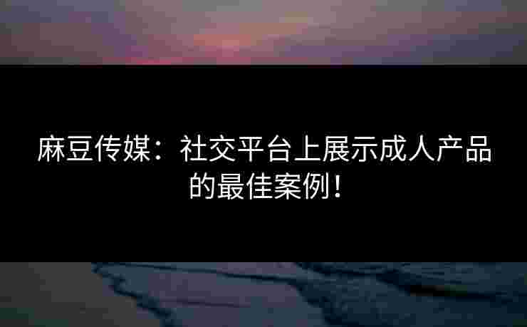 麻豆传媒：社交平台上展示成人产品的最佳案例！