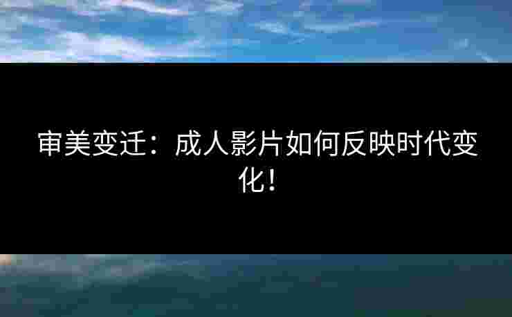 审美变迁：成人影片如何反映时代变化！