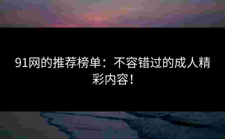 91网的推荐榜单：不容错过的成人精彩内容！