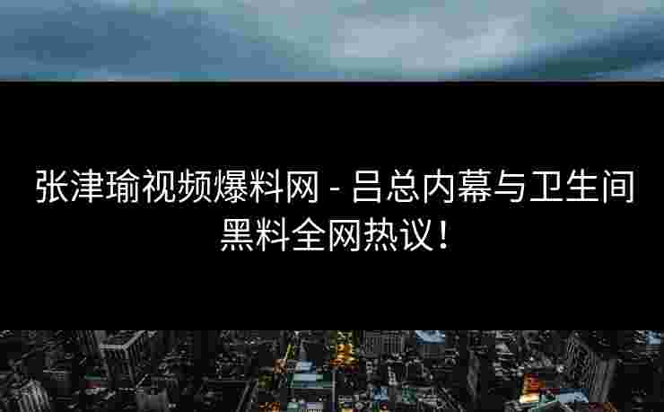张津瑜视频爆料网 - 吕总内幕与卫生间黑料全网热议！