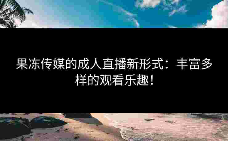 果冻传媒的成人直播新形式：丰富多样的观看乐趣！
