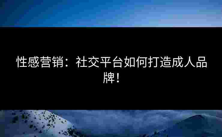 性感营销：社交平台如何打造成人品牌！