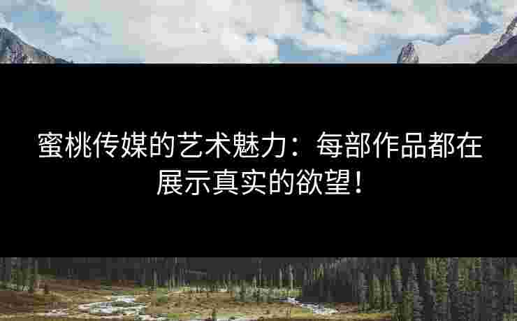 蜜桃传媒的艺术魅力：每部作品都在展示真实的欲望！