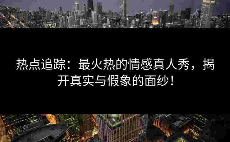 热点追踪：最火热的情感真人秀，揭开真实与假象的面纱！