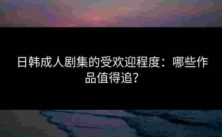 日韩成人剧集的受欢迎程度：哪些作品值得追？