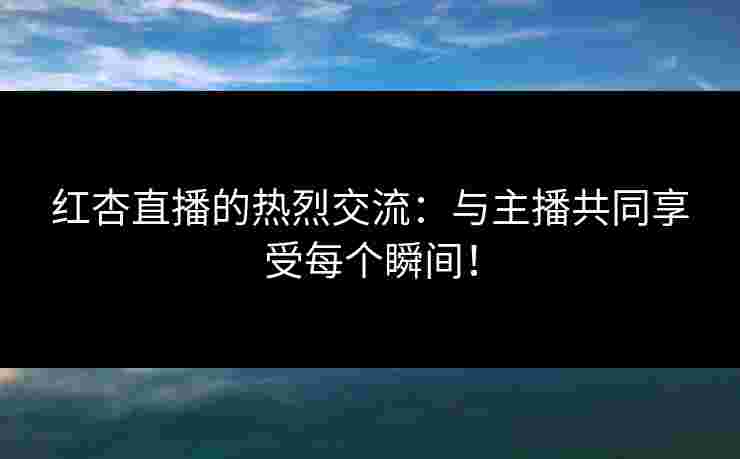 红杏直播的热烈交流：与主播共同享受每个瞬间！