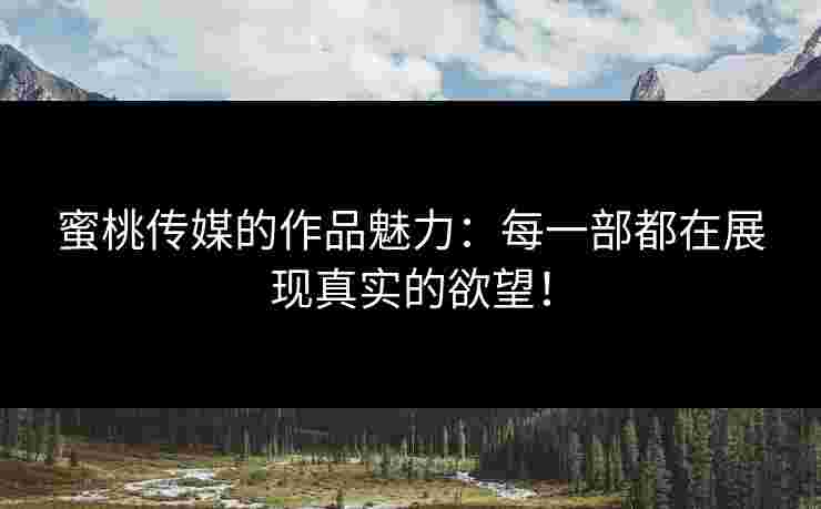蜜桃传媒的作品魅力：每一部都在展现真实的欲望！