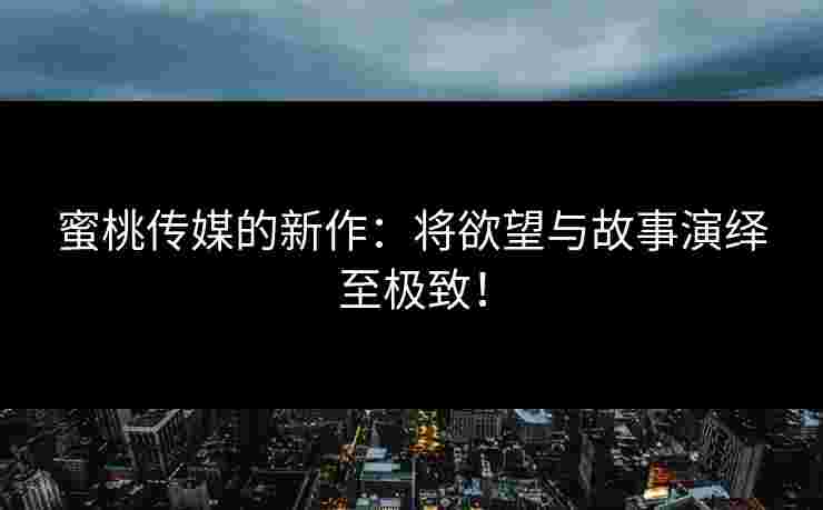 蜜桃传媒的新作：将欲望与故事演绎至极致！