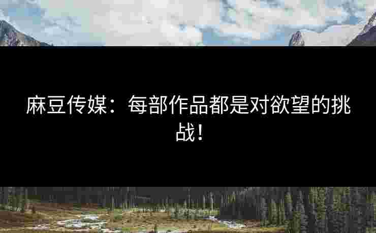 麻豆传媒：每部作品都是对欲望的挑战！