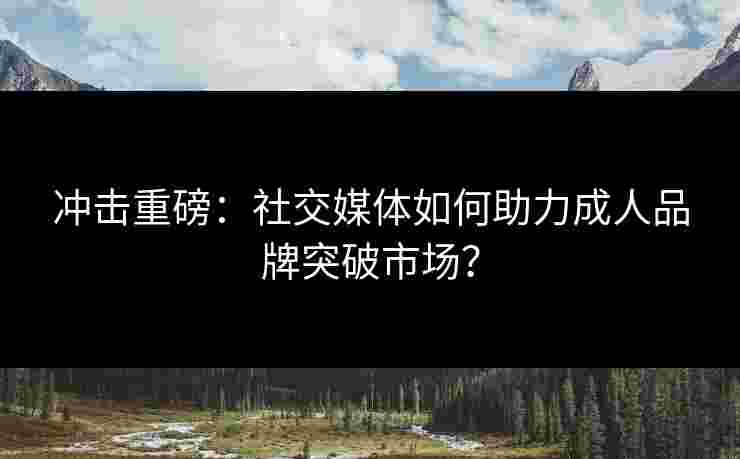 冲击重磅：社交媒体如何助力成人品牌突破市场？
