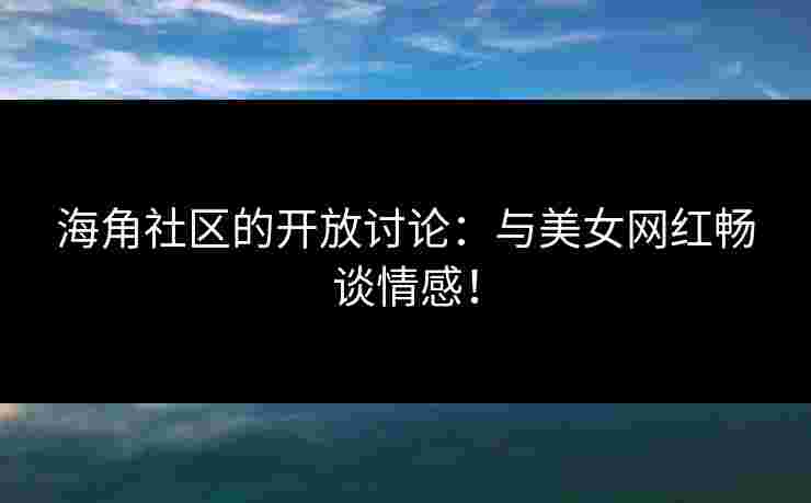 海角社区的开放讨论：与美女网红畅谈情感！