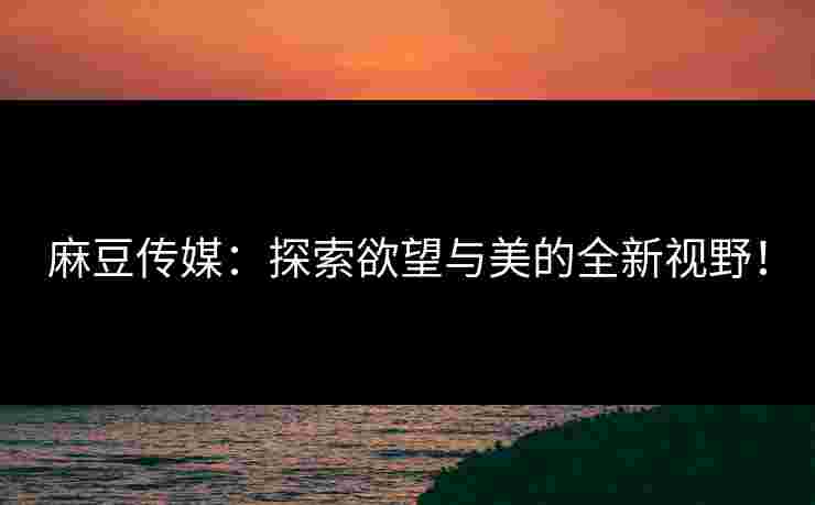 麻豆传媒：探索欲望与美的全新视野！