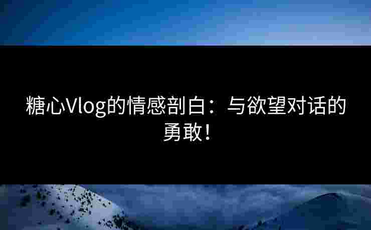 糖心Vlog的情感剖白：与欲望对话的勇敢！