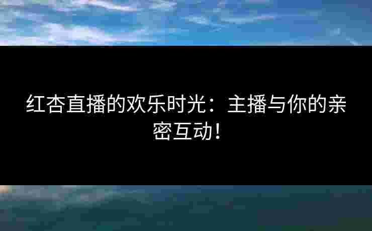 红杏直播的欢乐时光：主播与你的亲密互动！
