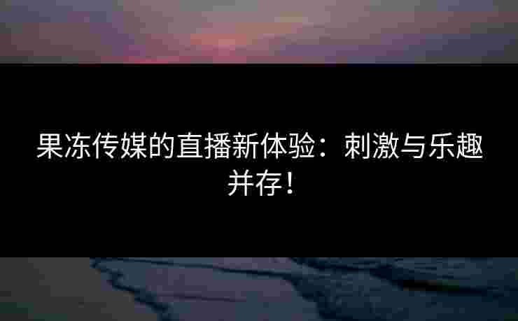 果冻传媒的直播新体验：刺激与乐趣并存！