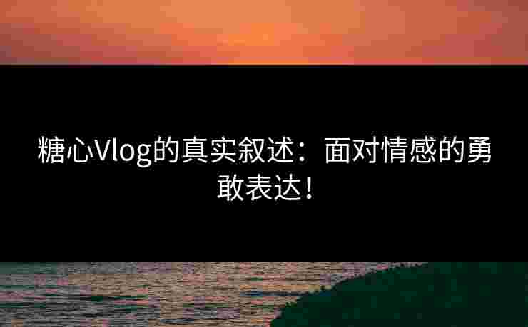 糖心Vlog的真实叙述：面对情感的勇敢表达！