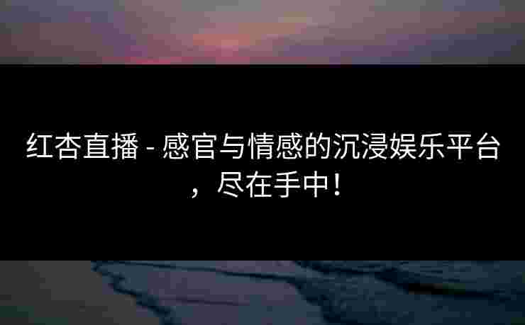 红杏直播 - 感官与情感的沉浸娱乐平台，尽在手中！