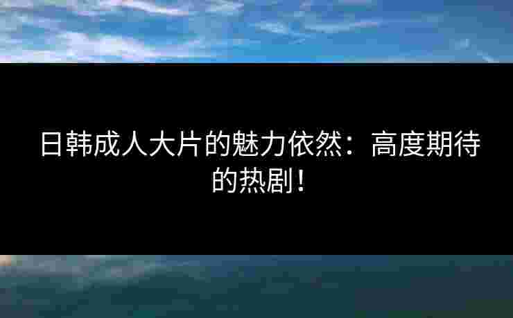 日韩成人大片的魅力依然：高度期待的热剧！