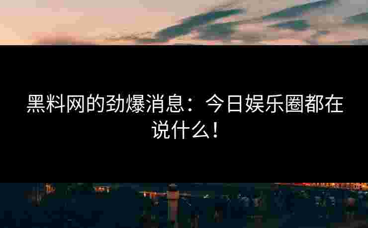 黑料网的劲爆消息：今日娱乐圈都在说什么！