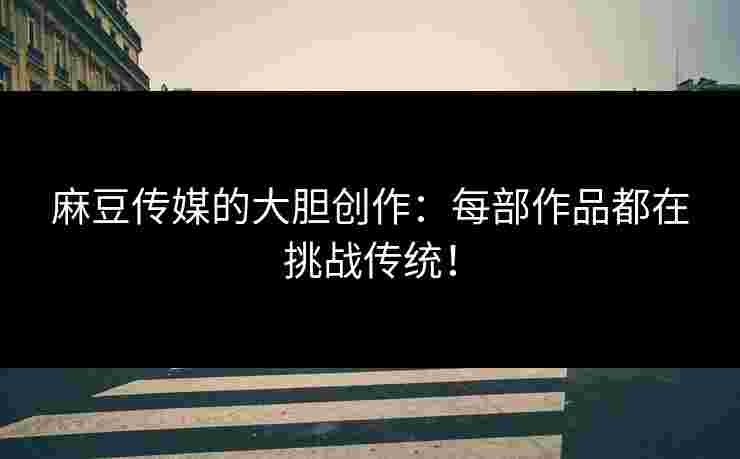 麻豆传媒的大胆创作：每部作品都在挑战传统！