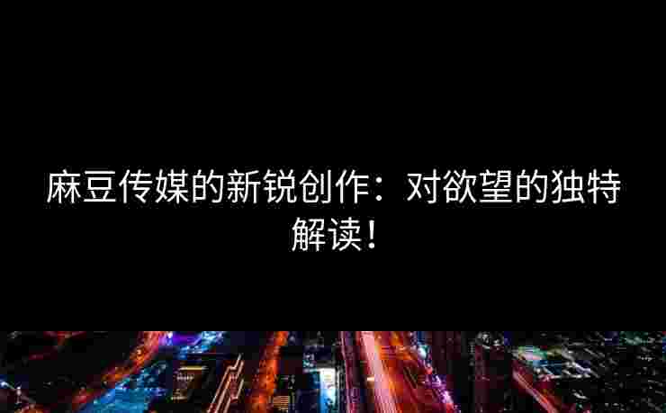 麻豆传媒的新锐创作：对欲望的独特解读！