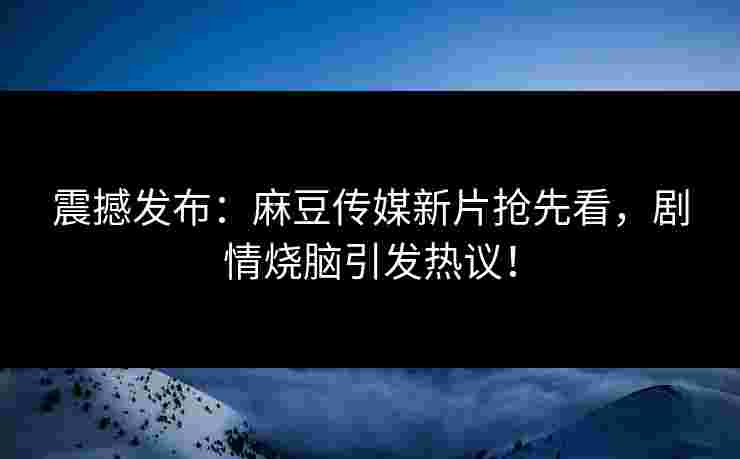 震撼发布：麻豆传媒新片抢先看，剧情烧脑引发热议！