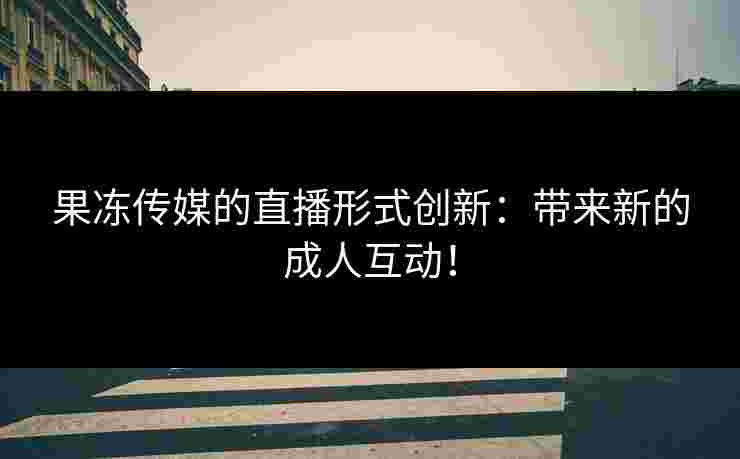 果冻传媒的直播形式创新：带来新的成人互动！