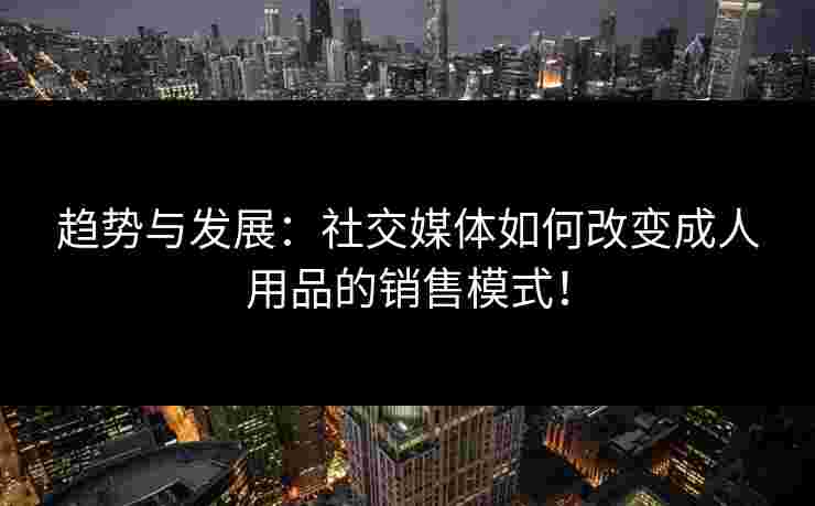 趋势与发展：社交媒体如何改变成人用品的销售模式！