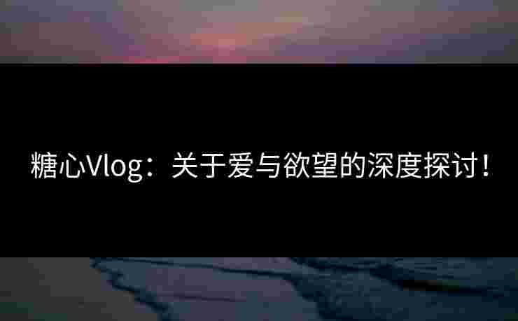 糖心Vlog：关于爱与欲望的深度探讨！