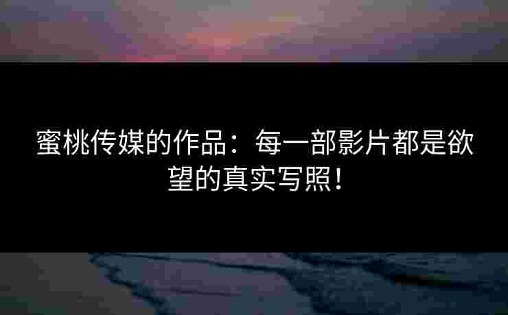蜜桃传媒的作品：每一部影片都是欲望的真实写照！