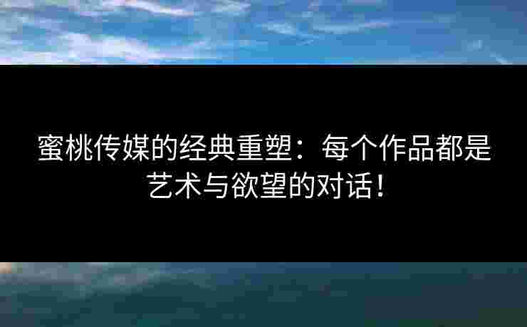 蜜桃传媒的经典重塑：每个作品都是艺术与欲望的对话！