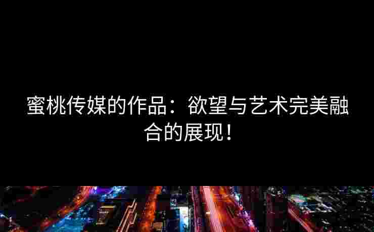 蜜桃传媒的作品：欲望与艺术完美融合的展现！