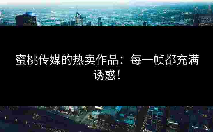 蜜桃传媒的热卖作品:每一帧都充满诱惑! 蜜桃传媒的热卖作品:每一帧都充满诱惑!