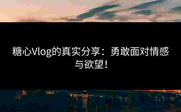 糖心Vlog的真实分享：勇敢面对情感与欲望！