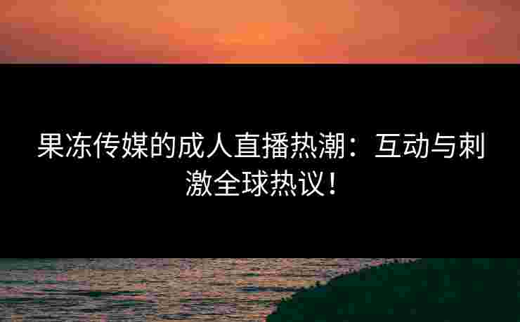 果冻传媒的成人直播热潮：互动与刺激全球热议！