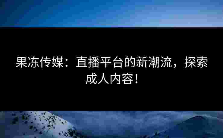 果冻传媒：直播平台的新潮流，探索成人内容！