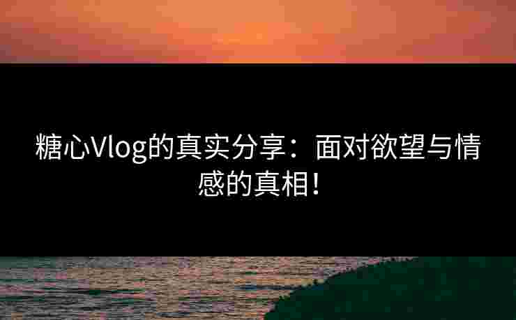 糖心Vlog的真实分享：面对欲望与情感的真相！
