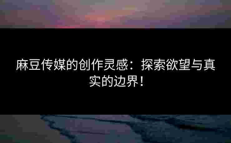 麻豆传媒的创作灵感：探索欲望与真实的边界！