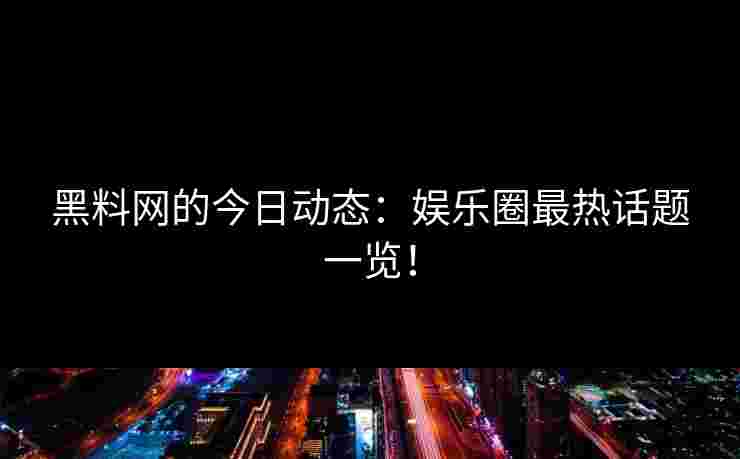 黑料网的今日动态：娱乐圈最热话题一览！