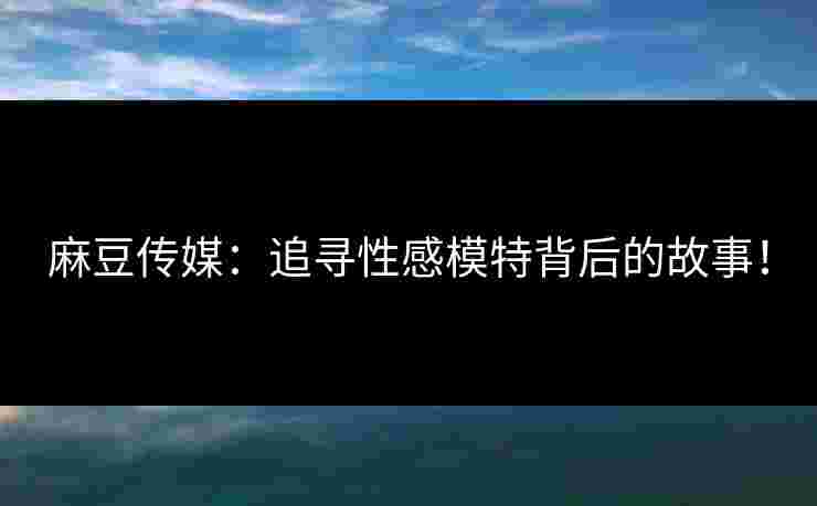 麻豆传媒：追寻性感模特背后的故事！